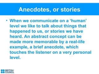 Anecdotes, or stories
• When we communicate on a ‘human’
  level we like to talk about things that
  happened to us, or stories we have
  heard. An abstract concept can be
  made more memorable by a real-life
  example, a brief anecdote, which
  touches the listener on a very personal
  level.
 
