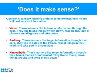 ‘Does it make sense?’
A person’s sensory learning preference determines how he/she
   will best receive information.

•   Visual: These learners like to take in information through the
    eyes. They like to see things written down, read books, look at
    pictures and diagrams and take notes.

•   Auditory: These learners like to get information through their
    ears. They like to listen to the trainer, repeat things in their
    head, and take part in discussions.

•   Kinaesthetic: These learners like to get information through
    their hands, bodies or movement. They like to touch, move
    things around and write things down.
 