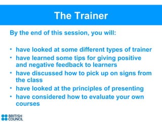 The Trainer
By the end of this session, you will:

• have looked at some different types of trainer
• have learned some tips for giving positive
  and negative feedback to learners
• have discussed how to pick up on signs from
  the class
• have looked at the principles of presenting
• have considered how to evaluate your own
  courses
 