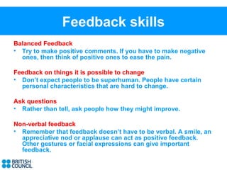Feedback skills
Balanced Feedback
• Try to make positive comments. If you have to make negative
  ones, then think of positive ones to ease the pain.

Feedback on things it is possible to change
• Don’t expect people to be superhuman. People have certain
  personal characteristics that are hard to change.

Ask questions
• Rather than tell, ask people how they might improve.

Non-verbal feedback
• Remember that feedback doesn’t have to be verbal. A smile, an
  appreciative nod or applause can act as positive feedback.
  Other gestures or facial expressions can give important
  feedback.
 
