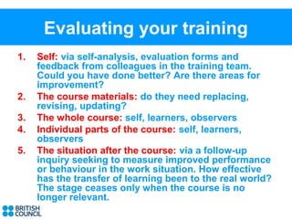 Evaluating your training
1.   Self: via self-analysis, evaluation forms and
     feedback from colleagues in the training team.
     Could you have done better? Are there areas for
     improvement?
2.   The course materials: do they need replacing,
     revising, updating?
3.   The whole course: self, learners, observers
4.   Individual parts of the course: self, learners,
     observers
5.   The situation after the course: via a follow-up
     inquiry seeking to measure improved performance
     or behaviour in the work situation. How effective
     has the transfer of learning been to the real world?
     The stage ceases only when the course is no
     longer relevant.
 