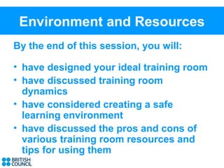Environment and Resources
By the end of this session, you will:

• have designed your ideal training room
• have discussed training room
  dynamics
• have considered creating a safe
  learning environment
• have discussed the pros and cons of
  various training room resources and
  tips for using them
 