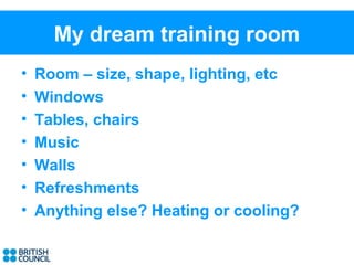My dream training room
•   Room – size, shape, lighting, etc
•   Windows
•   Tables, chairs
•   Music
•   Walls
•   Refreshments
•   Anything else? Heating or cooling?
 
