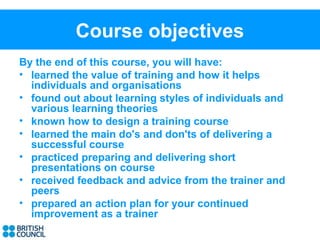 Course objectives
By the end of this course, you will have:
• learned the value of training and how it helps
  individuals and organisations
• found out about learning styles of individuals and
  various learning theories
• known how to design a training course
• learned the main do's and don'ts of delivering a
  successful course
• practiced preparing and delivering short
  presentations on course
• received feedback and advice from the trainer and
  peers
• prepared an action plan for your continued
  improvement as a trainer
 