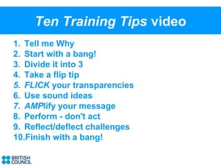 Ten Training Tips video
1. Tell me Why
2. Start with a bang!
3. Divide it into 3
4. Take a flip tip
5. FLICK your transparencies
6. Use sound ideas
7. AMPlify your message
8. Perform - don't act
9. Reflect/deflect challenges
10.Finish with a bang!
 