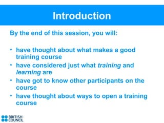 Introduction
By the end of this session, you will:

• have thought about what makes a good
  training course
• have considered just what training and
  learning are
• have got to know other participants on the
  course
• have thought about ways to open a training
  course
 
