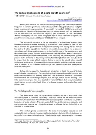 real-world economics review, issue no. 57
The radical implications of a zero growth economy1
Ted Trainer (University of New South Wales, Australia)
Copyright: Ted Trainer, 2011
You may post comments on this paper at
http://rwer.wordpress.com/2011/09/06/rwer-issue-57-Trainer/
For 50 years literature has been accumulating pointing out the contradiction between
the pursuit of economic growth and ecological sustainability, although this has had negligible
impact on economic theory or practice. A few, notably Herman Daly (2008), have continued
to attempt to get the notion of a steady-state economy onto the agenda but it has only been in
the last few years that discussion has begun to gain momentum. Jackson’s Prosperity
Without Growth (200) has been widely recognised, there is now a substantial European ”De-
growth” movement (Latouche, 2007), and CASSE (2010) has emerged.
The argument in this paper is that the implications of a steady-state economy have
not been understood at all well, especially by its advocates. Most proceed as if we can and
should eliminate the growth element of the present economy while leaving the rest more or
less as it is. It will be argued firstly that this is not possible, because this is not an economy
which has growth; it is a growth-economy, a system in which most of the core structures and
processes involve growth. If growth is eliminated then radically different ways of carrying out
many fundamental processes will have to be found. Secondly, the critics of growth typically
proceed as if it is the only or the primary or the sufficient thing that has to be fixed, but it will
be argued that the major global problems facing us cannot be solved unless several
fundamental systems and structures within consumer-capitalist society are radically remade.
What is required is much greater social change than Western society has undergone in
several hundred years.
Before offering support for these claims it is important to sketch the general “limits to
growth” situation confronting us. The magnitude and seriousness of the global resource and
environmental problem is not generally appreciated. Only when this is grasped is it possible to
understand that the social changes required must be huge, radical and far reaching. The
initial claim being argued here (and detailed in Trainer 2010b) is that consumer-capitalist
society cannot be reformed or fixed; it has to be largely scrapped and remade along quite
different lines.
The “limits to growth” case: An outline
The planet is now racing into many massive problems, any one of which could bring
about the collapse of civilization before long. The most serious are the destruction of the
environment, the deprivation of the Third World, resource depletion, conflict and war, and the
breakdown of social cohesion. The main cause of all these problems is over-production and
over-consumption – people are trying to live at levels of affluence that are far too high to be
sustained or for all to share.
Our society is grossly unsustainable – the levels of consumption, resource use and
ecological impact we have in rich countries like Australia are far beyond levels that could be
kept up for long or extended to all people. Yet almost everyone’s supreme goal is to increase
1
This paper elaborates and extends a discussion of themes published in The International Journal of
Inclusive Democracy, Fall, 2010; see Trainer 2010a.
71
 