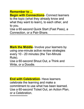 Remember to ...<br />Begin with Connections - Connect learners<br />to the topic (what they already know and<br />what they want to learn), to each other, and<br />to you.<br />Use a 60-second Quick Start (Fast Pass), a<br />Connection, or a Pair-Share.<br />Mark the Middle - Involve your learners by<br />using one-minute active review strategies<br />every 10 - 20 minutes (the Ten-Minute<br />Rule).<br />Use a 60-second Shout Out, a Think and<br />Write, or a Doodle.<br />End with Celebration - Have learners<br />celebrate the learning and make a<br />commitment to use what has been learned.<br />Use a 60-second Ticket Out, an Action Plan,<br />or a Celebration.<br />***************<br />