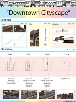 “Downtown Cityscape”
Sections
Stair                       1/8” = 1’ 0”   Wall           3/16” = 1’ 0”   Building                 1/32” = 1’ 0”




Plan Views                                                                                      1/16” = 1’ 0”

            Floor 1                    Floor 2              Floor 3                        Floor 4




           Restrooms                Restrooms              Restrooms                 Rooftop Restaurant
           Ticket Sales        Parking Garage Level   Parking Garage Level
        Convenience Store           Restaurant             Restaurant
         Visitor’s Center         Luggage Store          Garden Terrace
                                    Shoe Store             Food Court
                                   Co ee Shop             Candy Shop




                                                                                             Rebecca Cook
 