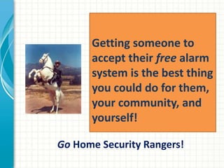 Getting someone to
accept their free alarm
system is the best thing
you could do for them,
your community, and
yourself!
Go Home Security Rangers!
 