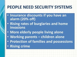 PEOPLE NEED SECURITY SYSTEMS
• Insurance discounts if you have an
alarm (20% off)
• Rising rates of burglaries and home
invasions
• More elderly people living alone
• Working parents – children alone
• Protection of families and possessions
• Rising crime
 