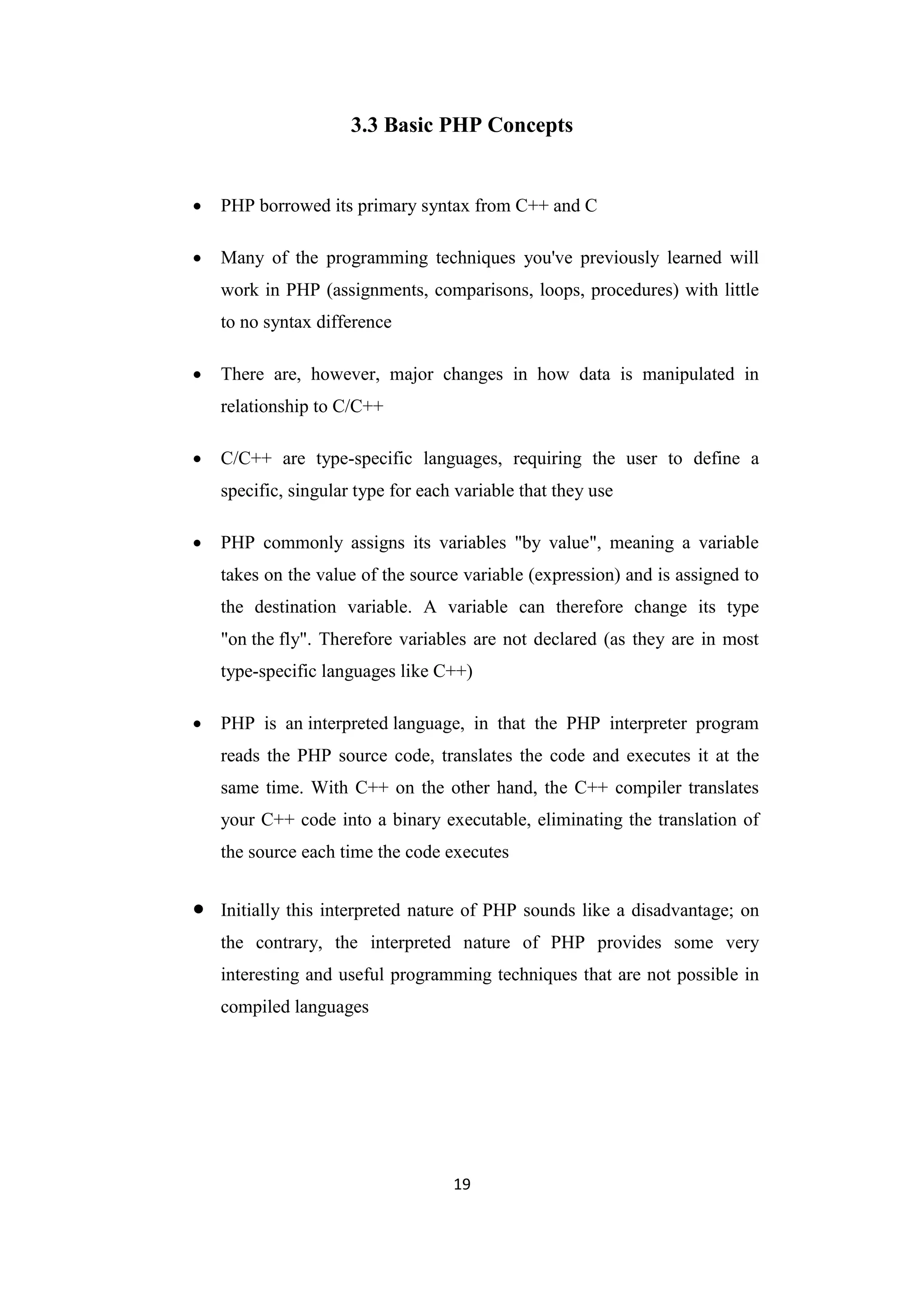 19
3.3 Basic PHP Concepts
 PHP borrowed its primary syntax from C++ and C
 Many of the programming techniques you've previously learned will
work in PHP (assignments, comparisons, loops, procedures) with little
to no syntax difference
 There are, however, major changes in how data is manipulated in
relationship to C/C++
 C/C++ are type-specific languages, requiring the user to define a
specific, singular type for each variable that they use
 PHP commonly assigns its variables "by value", meaning a variable
takes on the value of the source variable (expression) and is assigned to
the destination variable. A variable can therefore change its type
"on the fly". Therefore variables are not declared (as they are in most
type-specific languages like C++)
 PHP is an interpreted language, in that the PHP interpreter program
reads the PHP source code, translates the code and executes it at the
same time. With C++ on the other hand, the C++ compiler translates
your C++ code into a binary executable, eliminating the translation of
the source each time the code executes
 Initially this interpreted nature of PHP sounds like a disadvantage; on
the contrary, the interpreted nature of PHP provides some very
interesting and useful programming techniques that are not possible in
compiled languages
 