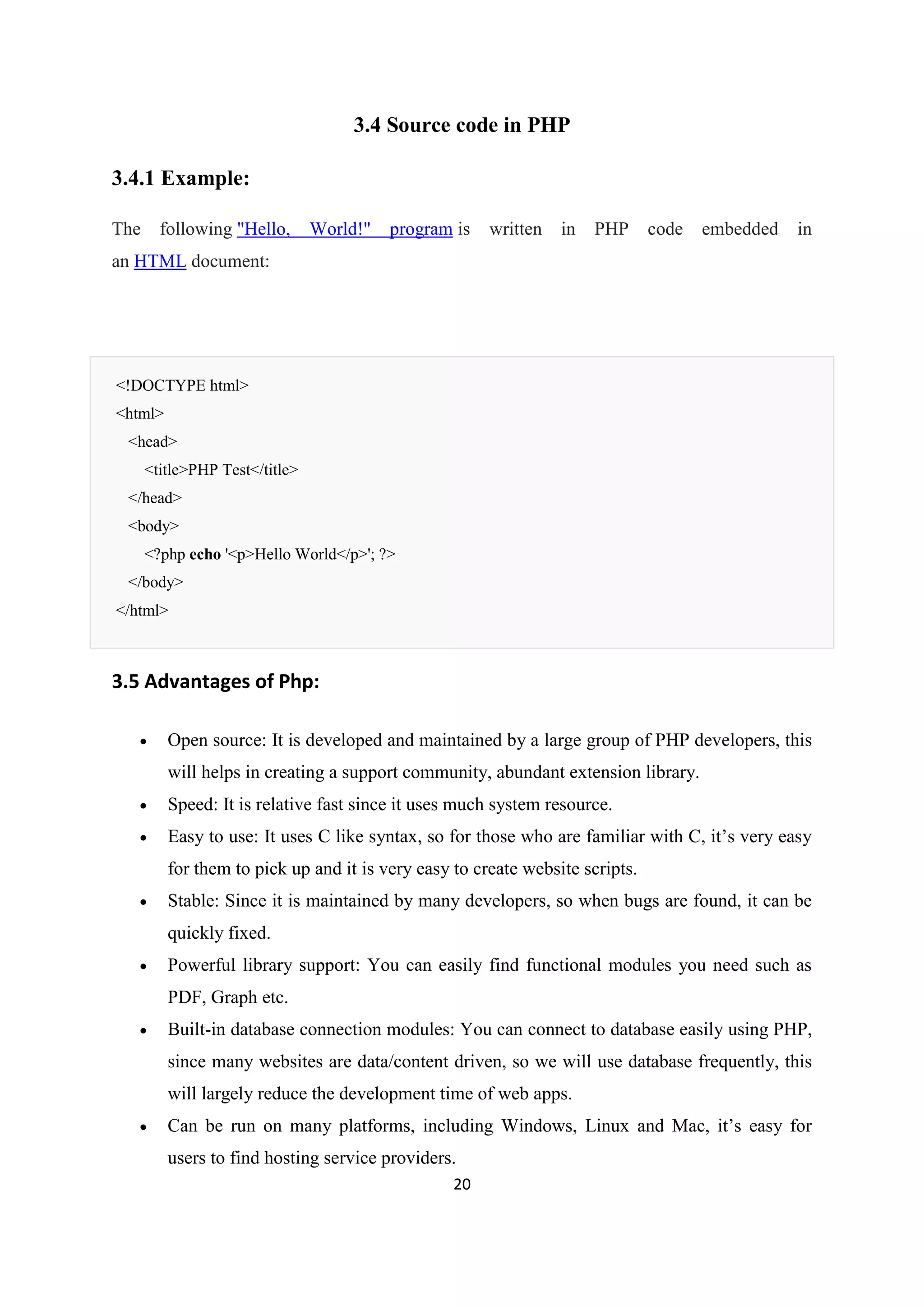 20
3.4 Source code in PHP
3.4.1 Example:
The following "Hello, World!" program is written in PHP code embedded in
an HTML document:
<!DOCTYPE html>
<html>
<head>
<title>PHP Test</title>
</head>
<body>
<?php echo '<p>Hello World</p>'; ?>
</body>
</html>
3.5 Advantages of Php:
 Open source: It is developed and maintained by a large group of PHP developers, this
will helps in creating a support community, abundant extension library.
 Speed: It is relative fast since it uses much system resource.
 Easy to use: It uses C like syntax, so for those who are familiar with C, it’s very easy
for them to pick up and it is very easy to create website scripts.
 Stable: Since it is maintained by many developers, so when bugs are found, it can be
quickly fixed.
 Powerful library support: You can easily find functional modules you need such as
PDF, Graph etc.
 Built-in database connection modules: You can connect to database easily using PHP,
since many websites are data/content driven, so we will use database frequently, this
will largely reduce the development time of web apps.
 Can be run on many platforms, including Windows, Linux and Mac, it’s easy for
users to find hosting service providers.
 