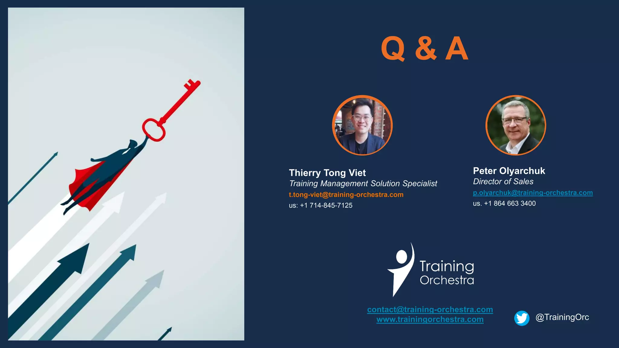 Q & A
contact@training-orchestra.com
www.trainingorchestra.com
Peter Olyarchuk
Director of Sales
p.olyarchuk@training-orchestra.com
us. +1 864 663 3400
Thierry Tong Viet
Training Management Solution Specialist
t.tong-viet@training-orchestra.com
us: +1 714-845-7125
@TrainingOrc
 