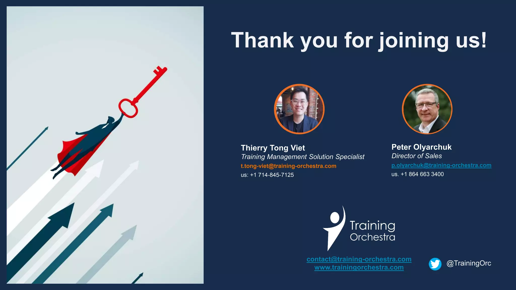 Thank you for joining us!
contact@training-orchestra.com
www.trainingorchestra.com
Peter Olyarchuk
Director of Sales
p.olyarchuk@training-orchestra.com
us. +1 864 663 3400
Thierry Tong Viet
Training Management Solution Specialist
t.tong-viet@training-orchestra.com
us: +1 714-845-7125
@TrainingOrc
 