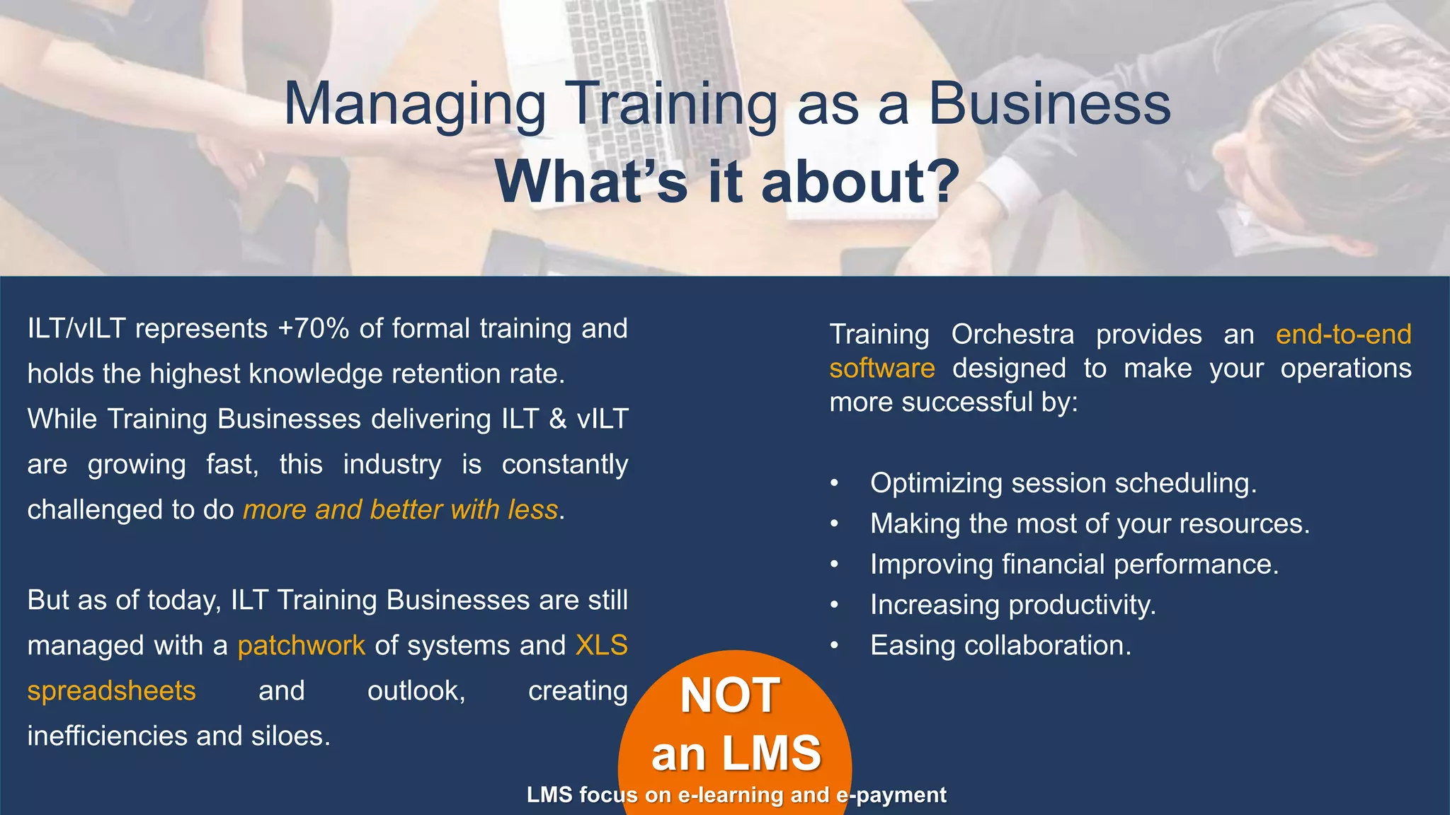 Managing Training as a Business
ILT/vILT represents +70% of formal training and
holds the highest knowledge retention rate.
While Training Businesses delivering ILT & vILT
are growing fast, this industry is constantly
challenged to do more and better with less.
But as of today, ILT Training Businesses are still
managed with a patchwork of systems and XLS
spreadsheets and outlook, creating
inefficiencies and siloes.
NOT
an LMS
LMS focus on e-learning and e-payment
Training Orchestra provides an end-to-end
software designed to make your operations
more successful by:
• Optimizing session scheduling.
• Making the most of your resources.
• Improving financial performance.
• Increasing productivity.
• Easing collaboration.
What’s it about?
 