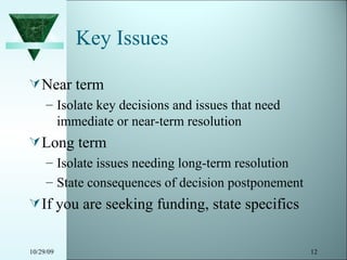 Key Issues Near term Isolate key decisions and issues that need immediate or near-term resolution Long term Isolate issues needing long-term resolution State consequences of decision postponement If you are seeking funding, state specifics 10/29/09 