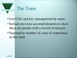 The Team List CEO and key management by name Include previous accomplishments to show these are people with a record of success Summarize number of years of experience in this field 10/29/09 