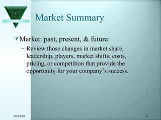 Market Summary Market: past, present, & future: Review those changes in market share, leadership, players, market shifts, costs, pricing, or competition that provide the opportunity for your company’s success. 10/29/09 
