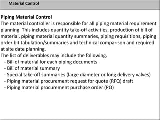 Material Control
Piping Material Control
The material controller is responsible for all piping material requirement
planning. This includes quantity take-off activities, production of bill of
material, piping material quantity summaries, piping requisitions, piping
order bit tabulation/summaries and technical comparison and required
at site date planning.
The list of deliverables may include the following.
- Bill of material for each piping documents
- Bill of material summary
- Special take-off summaries (large diameter or long delivery valves)
- Piping material procurement request for quote (RFQ) draft
- Piping material procurement purchase order (PO)
 