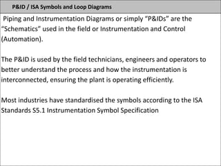 P&ID / ISA Symbols and Loop Diagrams
Piping and Instrumentation Diagrams or simply “P&IDs” are the
“Schematics” used in the field or Instrumentation and Control
(Automation).
The P&ID is used by the field technicians, engineers and operators to
better understand the process and how the instrumentation is
interconnected, ensuring the plant is operating efficiently.
Most industries have standardised the symbols according to the ISA
Standards S5.1 Instrumentation Symbol Specification
 