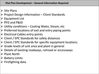 Plot Plan Development – General Information Required
 Site Plans
 Project Design Information – Client Standards
 Equipment List
 PFD and P&ID
 Utility conditions – Cooling Water, Steam, etc
 Preferred locations of exit and entry piping points
 Electrical Cables entry points
 Client / EPC Standards for safely distances
 Client / EPC Standards for specific equipment locations
 Grade levels of unit area and plant in general
 Details of existing roadways, railroad or accessways
 Plant North
 Battery Limits
 Firefighting data
 