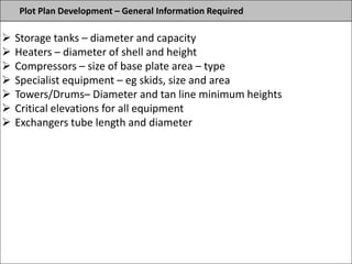 Plot Plan Development – General Information Required
 Storage tanks – diameter and capacity
 Heaters – diameter of shell and height
 Compressors – size of base plate area – type
 Specialist equipment – eg skids, size and area
 Towers/Drums– Diameter and tan line minimum heights
 Critical elevations for all equipment
 Exchangers tube length and diameter
 