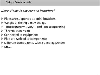 Piping - Fundamentals
Why is Piping Engineering so important?
 Pipes are supported at point locations
 Weight of the Pipe may change
 Temperature will vary – ambient to operating
 Thermal expansion
 Connected to equipment
 Pipe are welded to components
 Different components within a piping system
 Etc…..
 