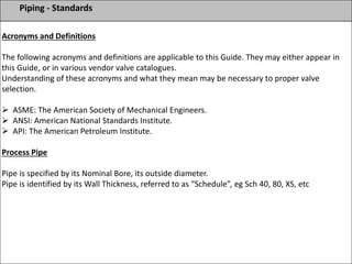Piping - Standards
Acronyms and Definitions
The following acronyms and definitions are applicable to this Guide. They may either appear in
this Guide, or in various vendor valve catalogues.
Understanding of these acronyms and what they mean may be necessary to proper valve
selection.
 ASME: The American Society of Mechanical Engineers.
 ANSI: American National Standards Institute.
 API: The American Petroleum Institute.
Process Pipe
Pipe is specified by its Nominal Bore, its outside diameter.
Pipe is identified by its Wall Thickness, referred to as “Schedule”, eg Sch 40, 80, XS, etc
 