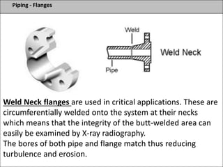 Piping - Flanges
Weld Neck flanges are used in critical applications. These are
circumferentially welded onto the system at their necks
which means that the integrity of the butt-welded area can
easily be examined by X-ray radiography.
The bores of both pipe and flange match thus reducing
turbulence and erosion.
 