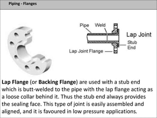 Piping - Flanges
Lap Flange (or Backing Flange) are used with a stub end
which is butt-welded to the pipe with the lap flange acting as
a loose collar behind it. Thus the stub end always provides
the sealing face. This type of joint is easily assembled and
aligned, and it is favoured in low pressure applications.
 
