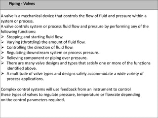 Piping - Valves
A valve is a mechanical device that controls the flow of fluid and pressure within a
system or process.
A valve controls system or process fluid flow and pressure by performing any of the
following functions:
 Stopping and starting fluid flow.
 Varying (throttling) the amount of fluid flow.
 Controlling the direction of fluid flow.
 Regulating downstream system or process pressure.
 Relieving component or piping over pressure.
 There are many valve designs and types that satisfy one or more of the functions
identified above.
 A multitude of valve types and designs safely accommodate a wide variety of
process applications.
Complex control systems will use feedback from an instrument to control
these types of valves to regulate pressure, temperature or flowrate depending
on the control parameters required.
 