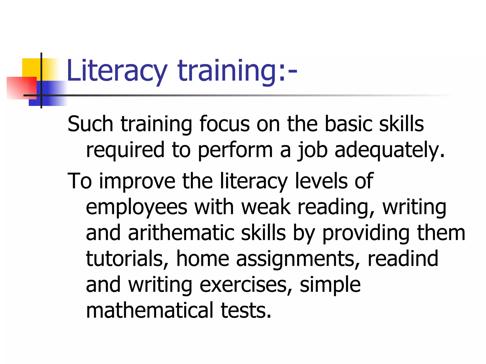 Literacy training:- Such training focus on the basic skills required to perform a job adequately. To improve the literacy levels of employees with weak reading, writing and arithematic skills by providing them tutorials, home assignments, readind and writing exercises, simple mathematical tests.  