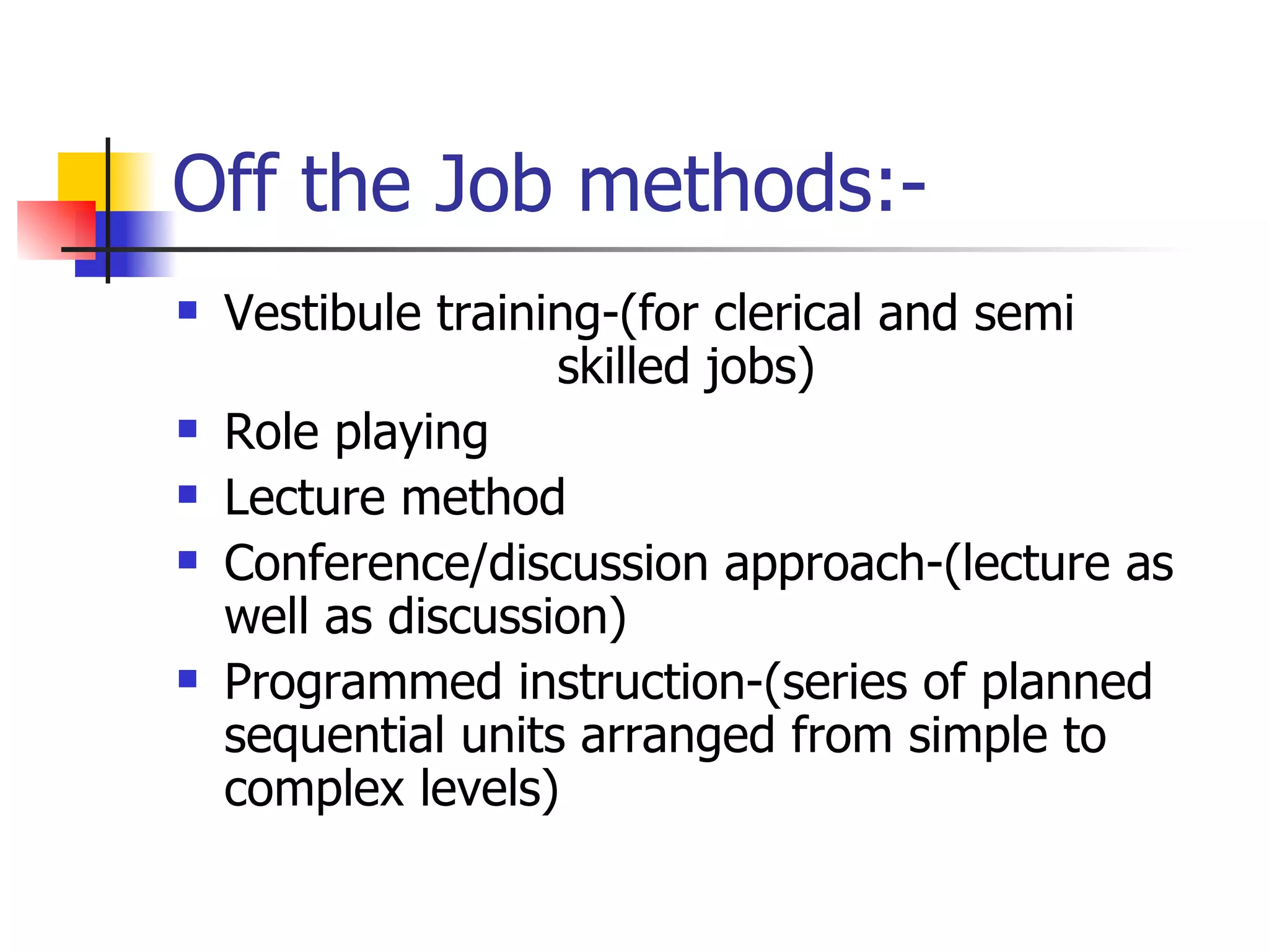 Off the Job methods:- Vestibule training-(for clerical and semi  skilled jobs) Role playing Lecture method Conference/discussion approach-(lecture as well as discussion) Programmed instruction-(series of planned sequential units arranged from simple to complex levels) 