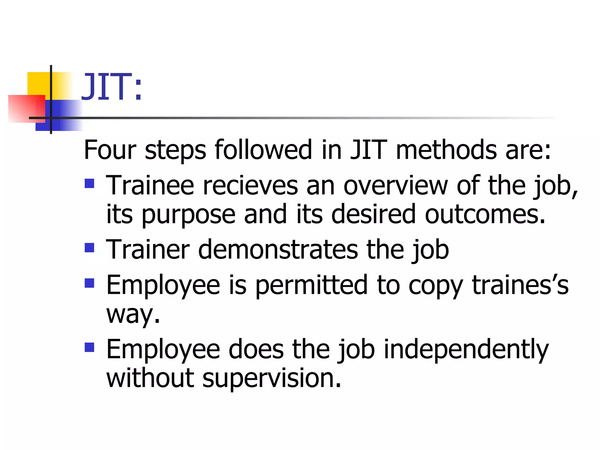 JIT: Four steps followed in JIT methods are: Trainee recieves an overview of the job, its purpose and its desired outcomes. Trainer demonstrates the job Employee is permitted to copy traines’s way. Employee does the job independently without supervision. 