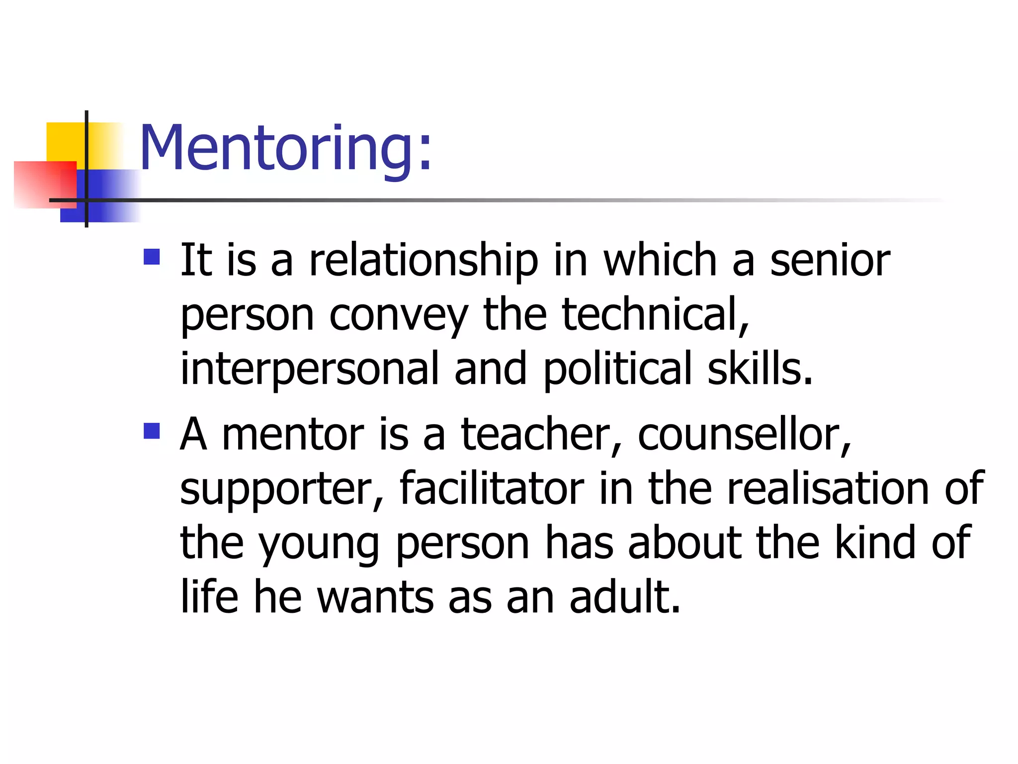 Mentoring: It is a relationship in which a senior person convey the technical, interpersonal and political skills. A mentor is a teacher, counsellor, supporter, facilitator in the realisation of the young person has about the kind of life he wants as an adult. 