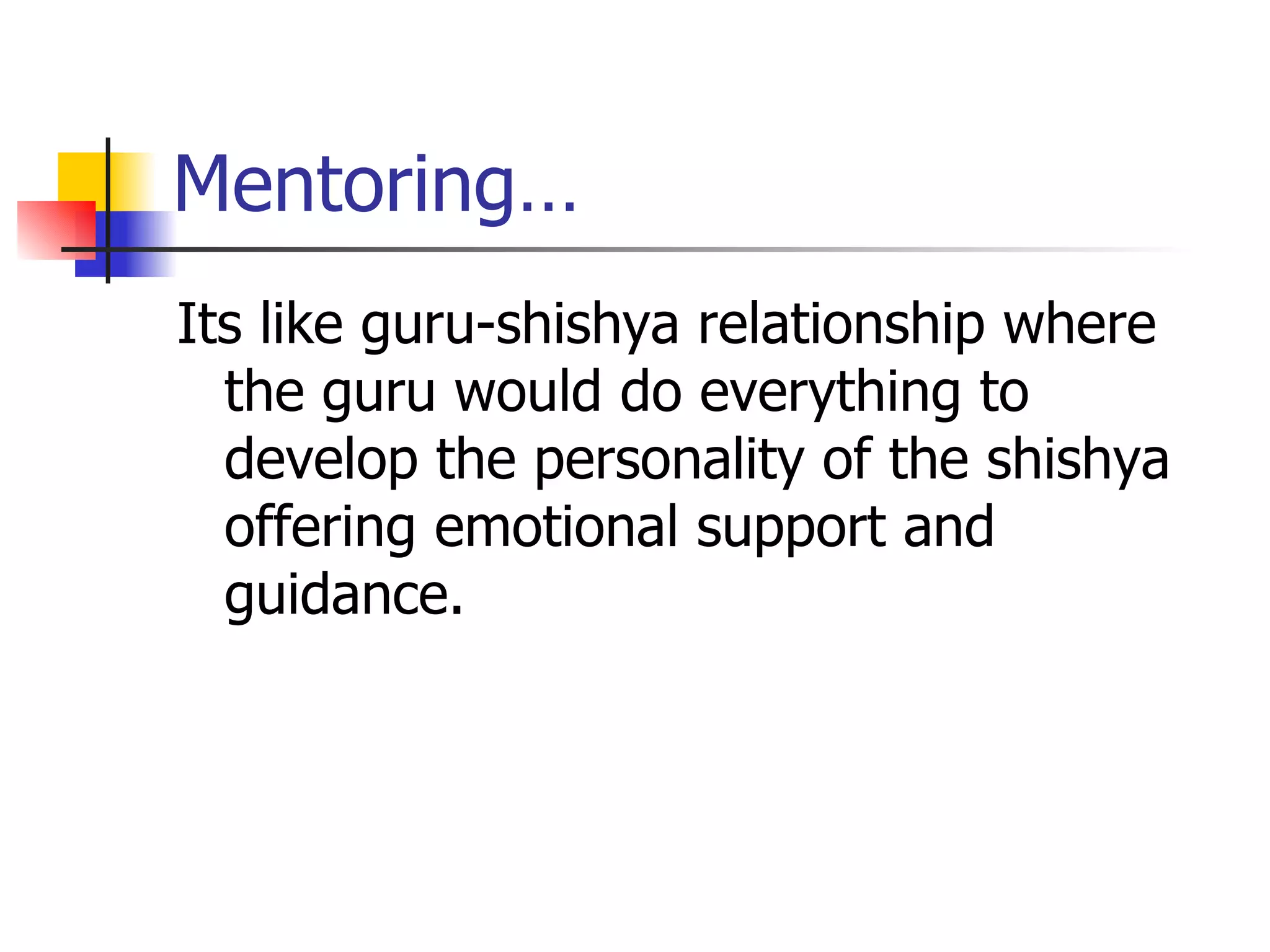 Mentoring… Its like guru-shishya relationship where the guru would do everything to develop the personality of the shishya offering emotional support and guidance. 