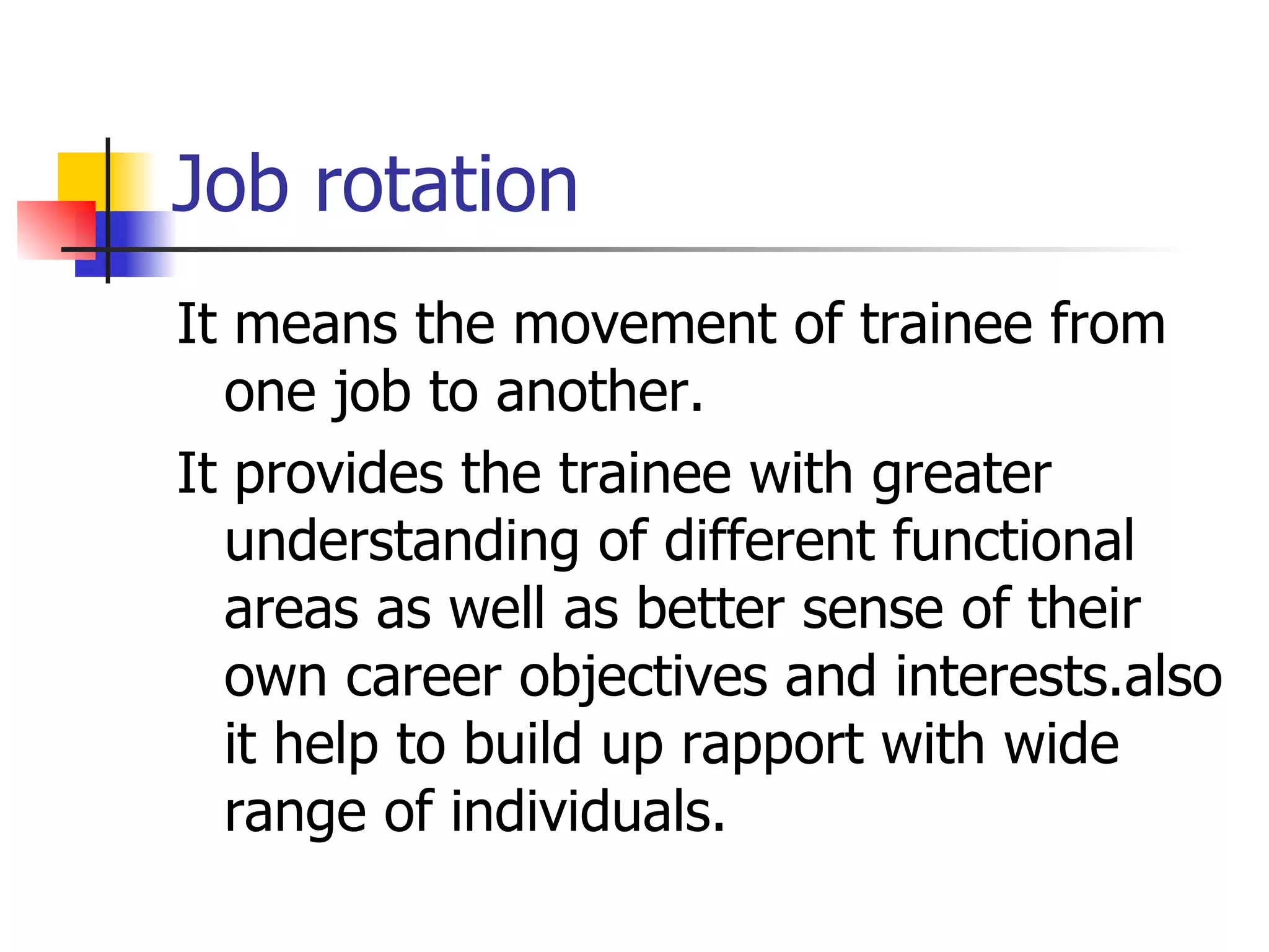 Job rotation It means the movement of trainee from one job to another. It provides the trainee with greater understanding of different functional areas as well as better sense of their own career objectives and interests.also it help to build up rapport with wide range of individuals. 