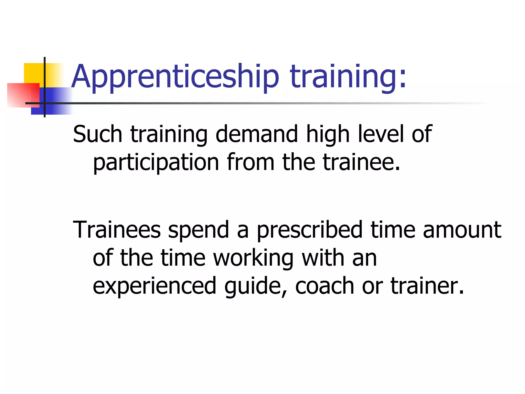 Apprenticeship training: Such training demand high level of participation from the trainee. Trainees spend a prescribed time amount of the time working with an experienced guide, coach or trainer. 