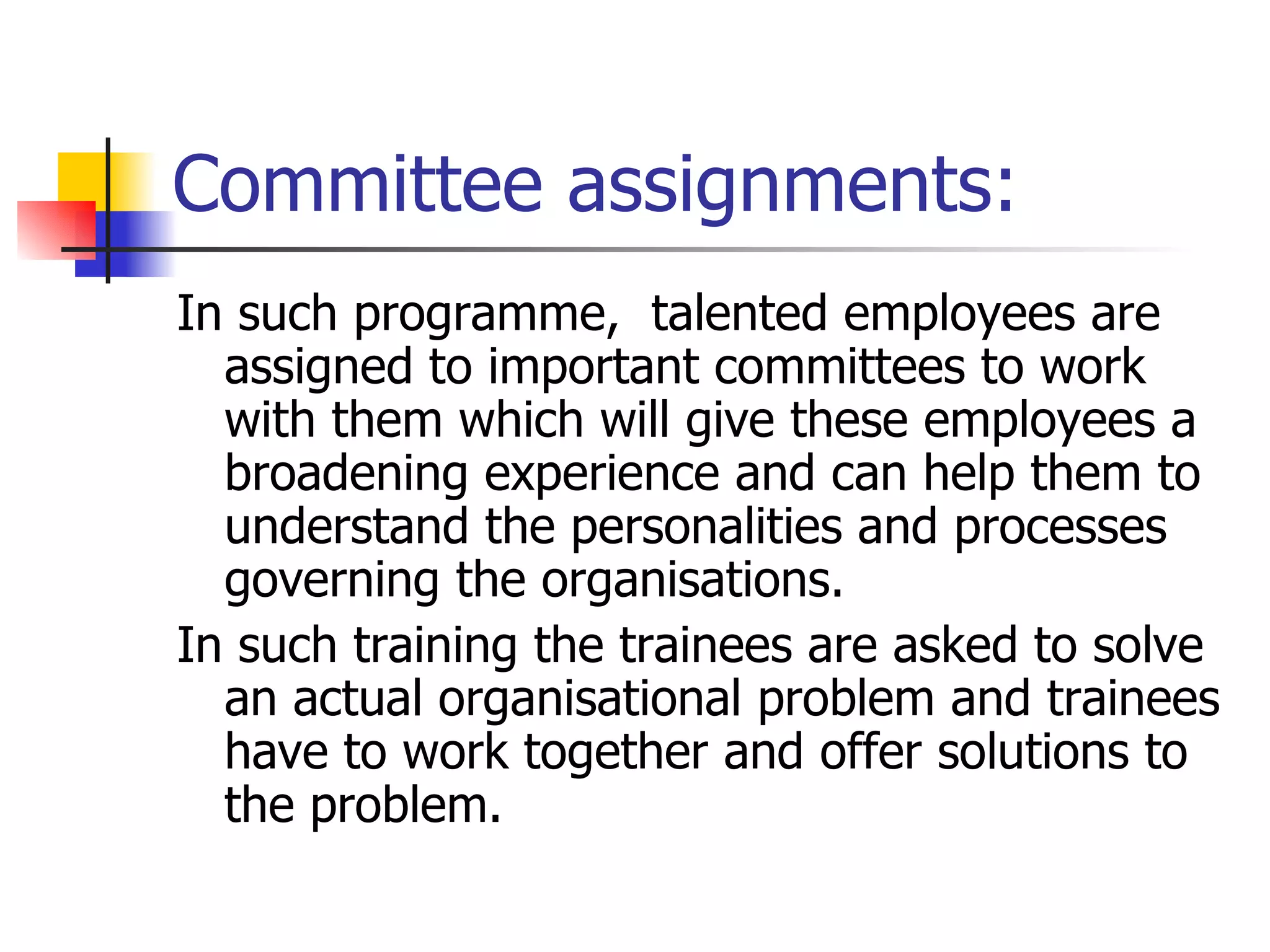 Committee assignments: In such programme,  talented employees are assigned to important committees to work with them which will give these employees a broadening experience and can help them to understand the personalities and processes governing the organisations.  In such training the trainees are asked to solve an actual organisational problem and trainees have to work together and offer solutions to the problem. 