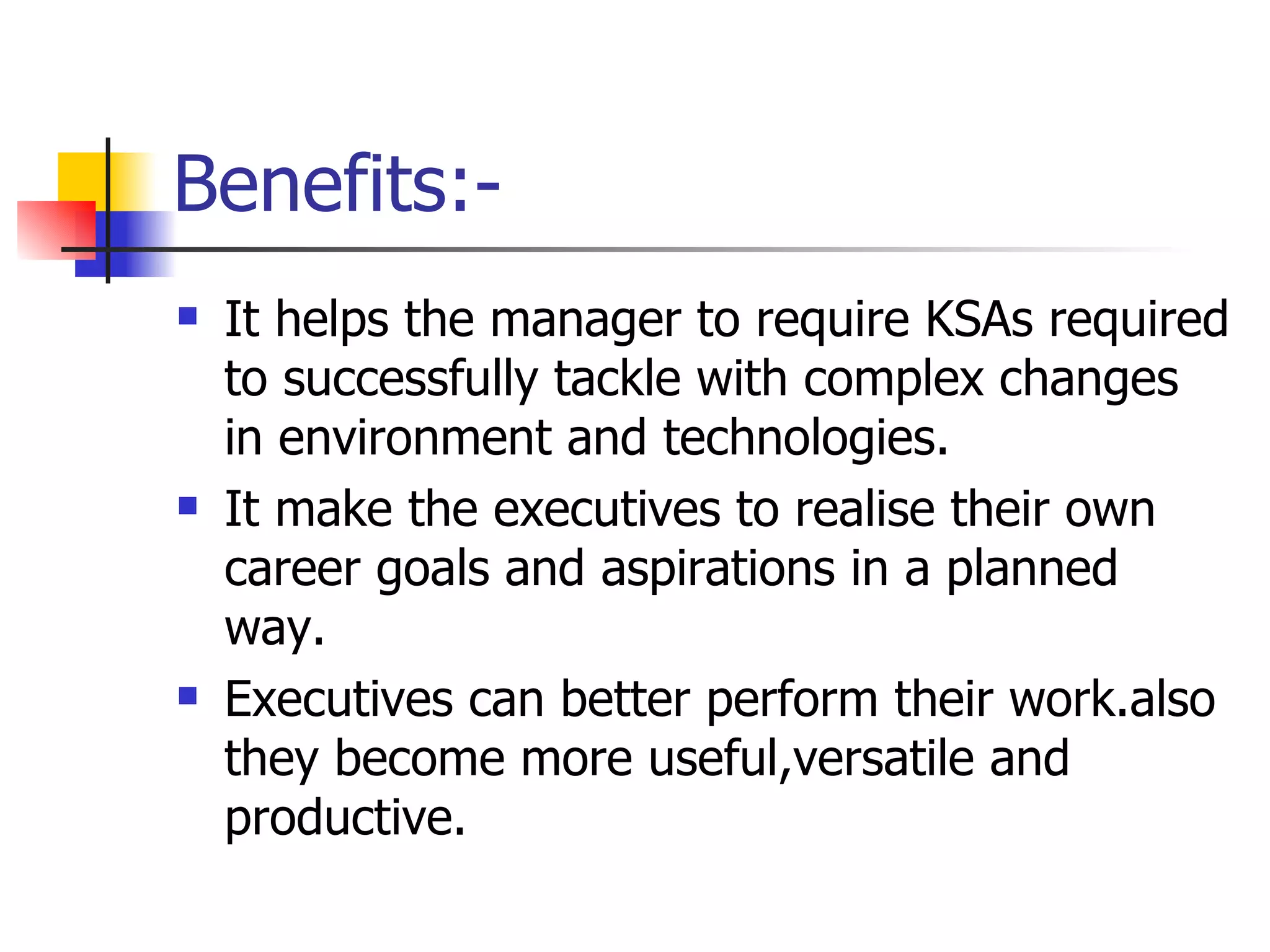 Benefits:- It helps the manager to require KSAs required to successfully tackle with complex changes in environment and technologies. It make the executives to realise their own career goals and aspirations in a planned way. Executives can better perform their work.also they become more useful,versatile and productive. 