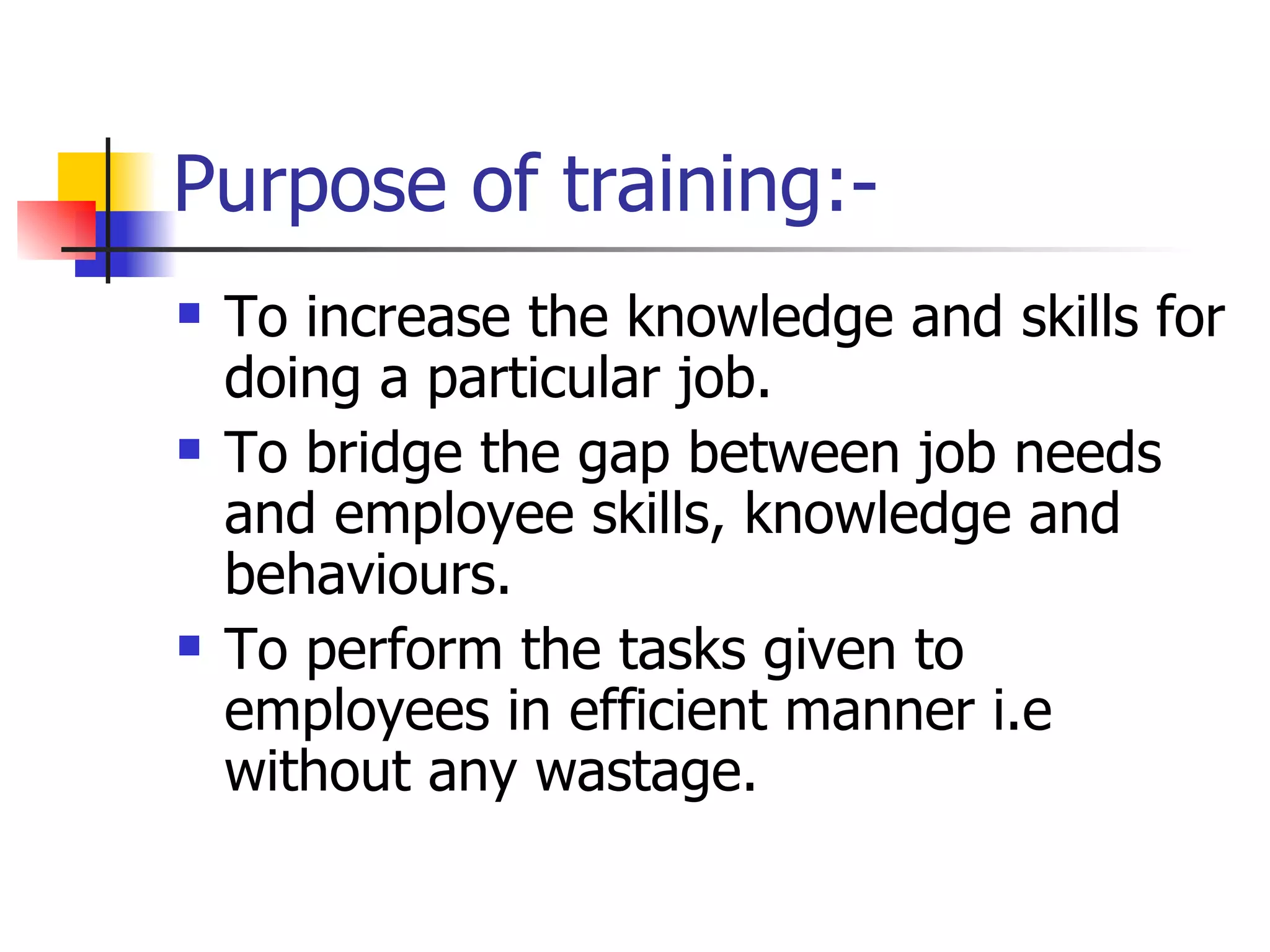 Purpose of training:- To increase the knowledge and skills for doing a particular job. To bridge the gap between job needs and employee skills, knowledge and behaviours. To perform the tasks given to employees in efficient manner i.e without any wastage. 