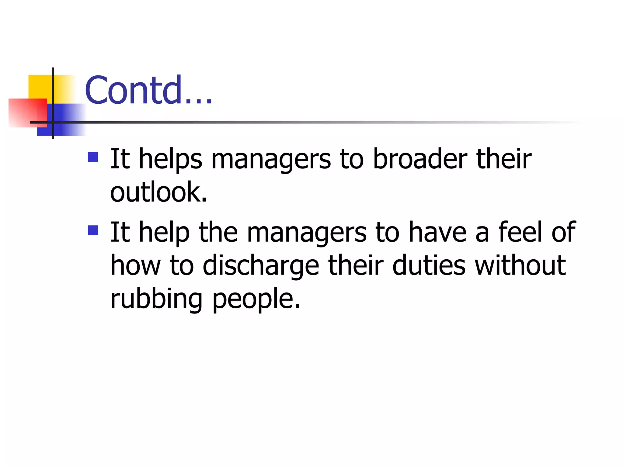 Contd… It helps managers to broader their outlook. It help the managers to have a feel of how to discharge their duties without rubbing people. 