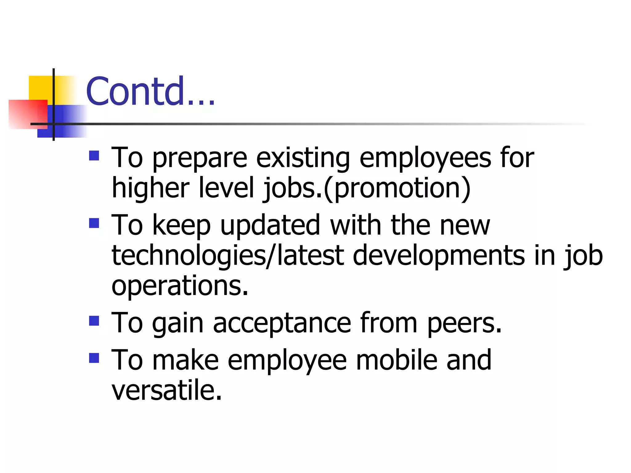 Contd… To prepare existing employees for higher level jobs.(promotion) To keep updated with the new technologies/latest developments in job operations. To gain acceptance from peers. To make employee mobile and versatile. 