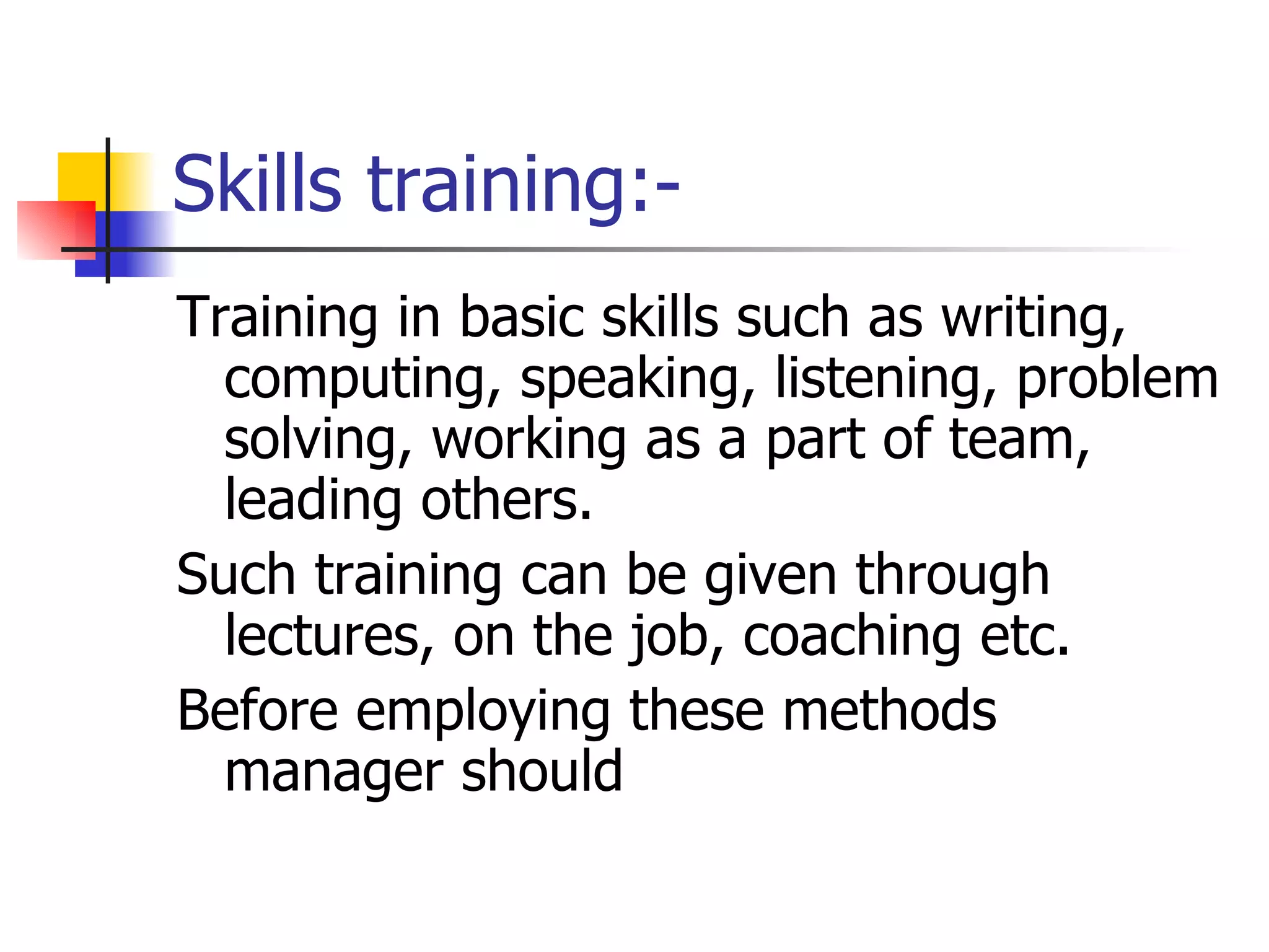 Skills training:- Training in basic skills such as writing, computing, speaking, listening, problem solving, working as a part of team, leading others. Such training can be given through lectures, on the job, coaching etc.  Before employing these methods manager should  