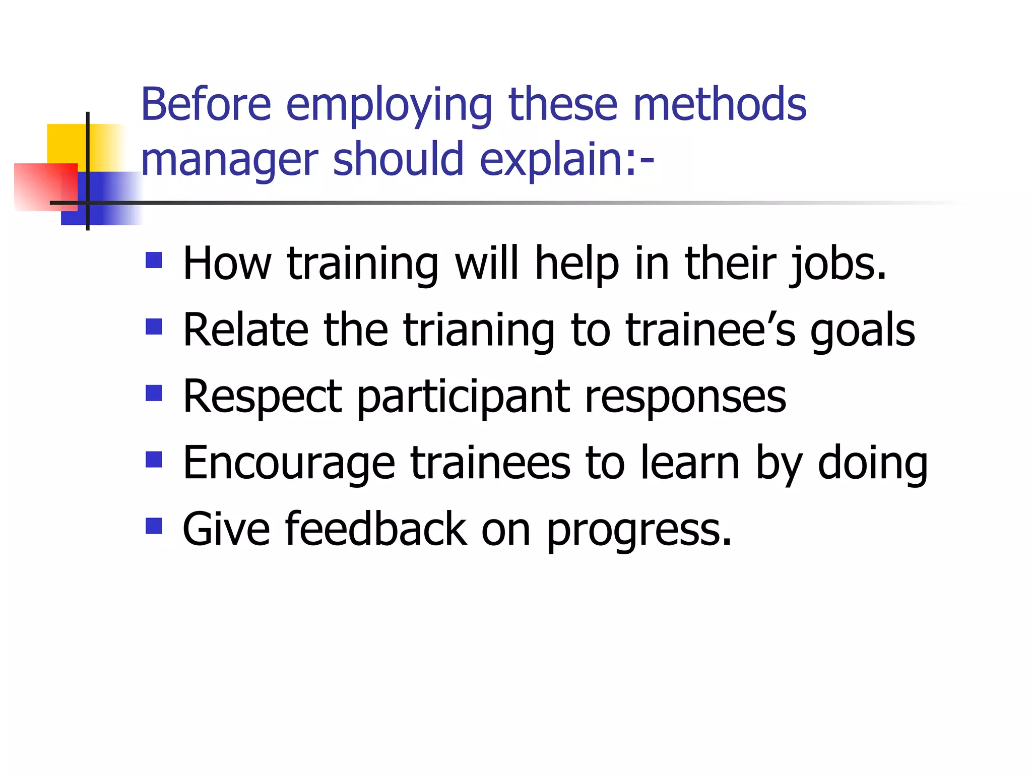 Before employing these methods manager should explain:- How training will help in their jobs. Relate the trianing to trainee’s goals Respect participant responses Encourage trainees to learn by doing Give feedback on progress. 