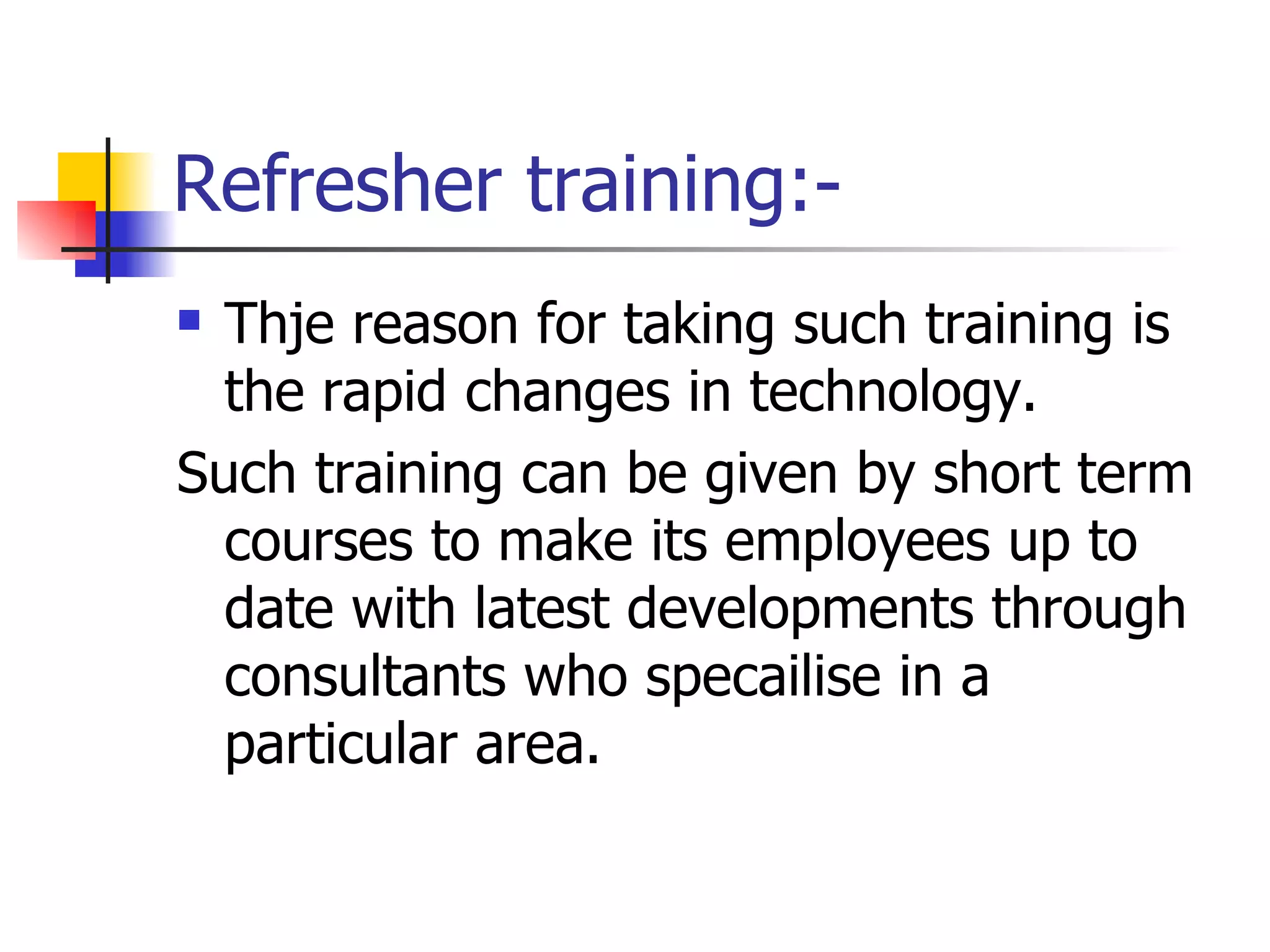 Refresher training:- Thje reason for taking such training is the rapid changes in technology. Such training can be given by short term courses to make its employees up to date with latest developments through consultants who specailise in a particular area. 