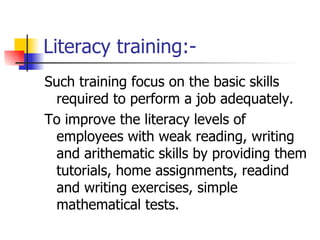 Literacy training:- Such training focus on the basic skills required to perform a job adequately. To improve the literacy levels of employees with weak reading, writing and arithematic skills by providing them tutorials, home assignments, readind and writing exercises, simple mathematical tests.  