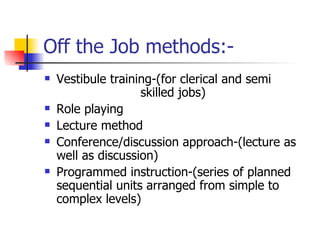 Off the Job methods:- Vestibule training-(for clerical and semi  skilled jobs) Role playing Lecture method Conference/discussion approach-(lecture as well as discussion) Programmed instruction-(series of planned sequential units arranged from simple to complex levels) 