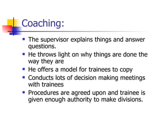 Coaching: The supervisor explains things and answer questions. He throws light on why things are done the way they are He offers a model for trainees to copy Conducts lots of decision making meetings with trainees Procedures are agreed upon and trainee is given enough authority to make divisions. 